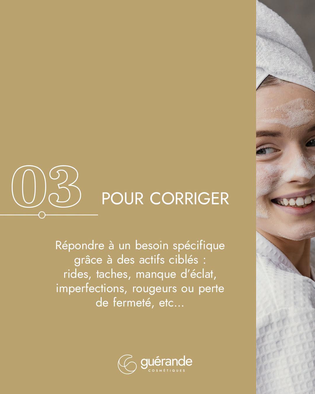 03, pour corriger : répondre à un besoin spécifique grâce à des actifs ciblés : rides, taches, manque d’éclat, imperfections, rougeurs ou perte de fermeté.